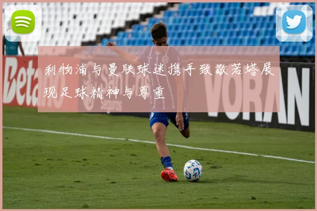 利物浦与曼联球迷携手致敬若塔展现足球精神与尊重
