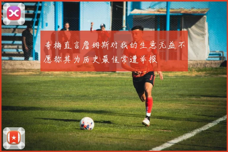夸梅直言詹姆斯对我的生意无益不愿称其为历史最佳常遭举报