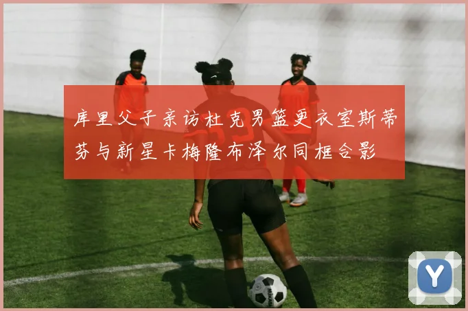 库里父子亲访杜克男篮更衣室斯蒂芬与新星卡梅隆布泽尔同框合影