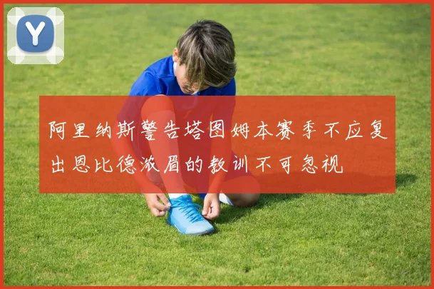 阿里纳斯警告塔图姆本赛季不应复出恩比德浓眉的教训不可忽视