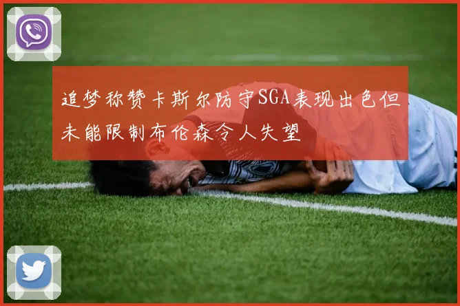 追梦称赞卡斯尔防守SGA表现出色但未能限制布伦森令人失望
