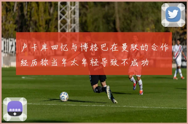 卢卡库回忆与博格巴在曼联的合作经历称当年太年轻导致不成功