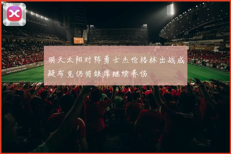 明天太阳对阵勇士杰伦格林出战成疑布克仍将缺席继续养伤