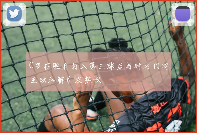 C罗在胜利打入第三球后与对方门将互动和解引发热议