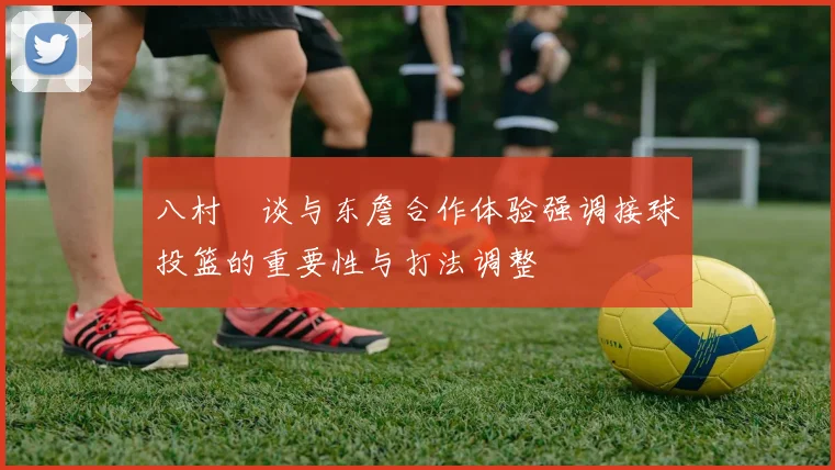 八村塁谈与东詹合作体验强调接球投篮的重要性与打法调整