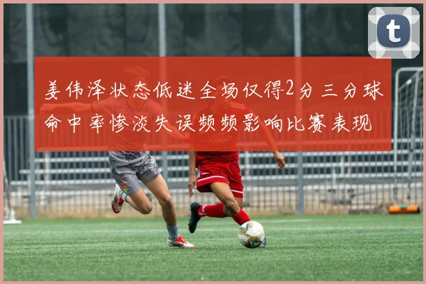 姜伟泽状态低迷全场仅得2分三分球命中率惨淡失误频频影响比赛表现
