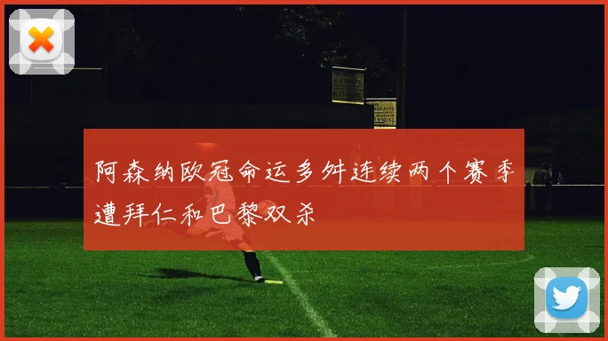阿森纳欧冠命运多舛连续两个赛季遭拜仁和巴黎双杀