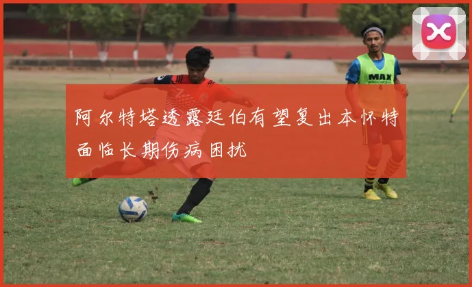 阿尔特塔透露廷伯有望复出本怀特面临长期伤病困扰