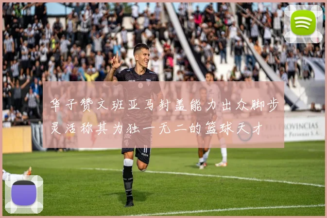 华子赞文班亚马封盖能力出众脚步灵活称其为独一无二的篮球天才