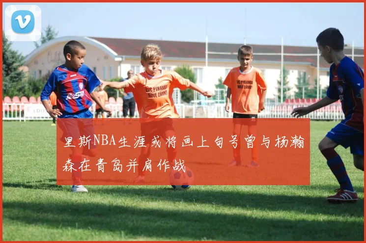 里斯NBA生涯或将画上句号曾与杨瀚森在青岛并肩作战