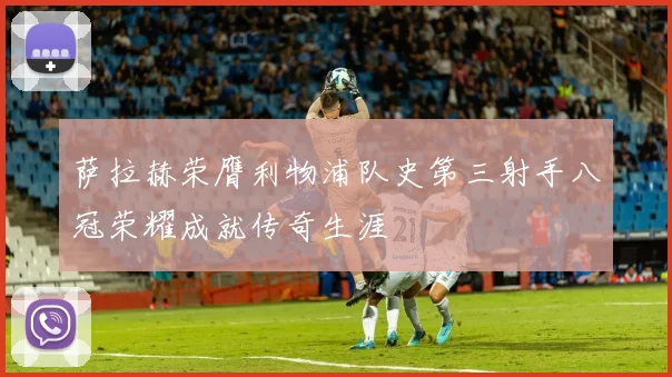 萨拉赫荣膺利物浦队史第三射手八冠荣耀成就传奇生涯
